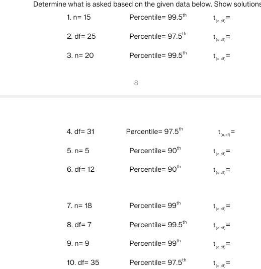 Determine what is asked based on the given data below. Show solutions 
1. n=15 Percentile =99.5^(th) t_(a,df)=
2. df=25 Percentile =97.5^(th) t_(a,dt)=
3. n=20 Percentile =99.5^(th) t_(a,df)=
8
4. df=31 Percentile =97.5^(th) t_(a,df)=
5. n=5 Percentil 0 =90^(th) t_(a,df)=
6. df=12 Per centile=90^(th) t_(a,df)=
7. n=18 Percentile =99^(th) t_(a,df)=
8. df=7 Per centile=99.5^(th) t_(a,dt)=
9. n=9 Per centile=99^(th) t_(a,df)=
10. df=35 Percentile =97.5^(th) t_(a,df)=