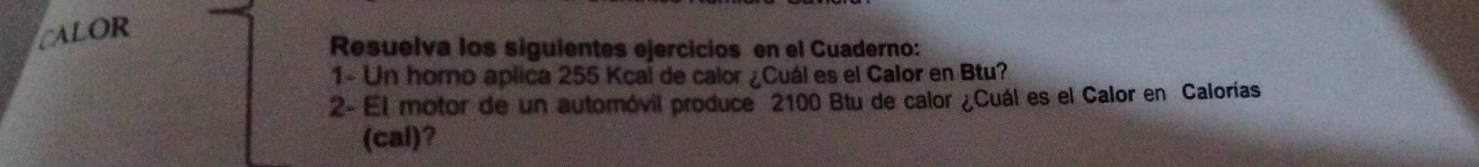 CALOR 
Resuelva los siguientes ejercicios en el Cuaderno: 
1- Un horno aplica 255 Kcai de calor ¿Cuál es el Calor en Btu? 
2- El motor de un automóvil produce 2100 Btu de calor ¿Cuál es el Calor en Calorías 
(cal)?