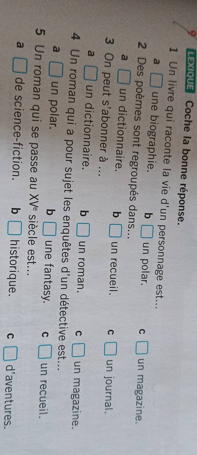 LEXIOUE Coche la bonne réponse.
1 Un livre qui raconte la vie d'un personnage est...
a □ une biographie. □ un polar.
b
C □ un magazine.
2 Des poèmes sont regroupés dans...
a □ un dictionnaire. b □ un recueil. C □ un journal.
3 On peut s'abonner à ...
a □ un dictionnaire. b □ un roman. C □ un magazine.
4 Un roman qui a pour sujet les enquêtes d'un détective est...
b
a □ un polar. □ une fantasy. C □ un recueil.
5 Un roman qui se passe au XV^e siècle est...
a □ de science-fiction. b □ historique. C □ d'aventures.