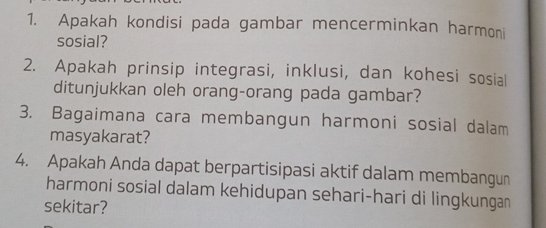 Apakah kondisi pada gambar mencerminkan harmoni 
sosial? 
2. Apakah prinsip integrasi, inklusi, dan kohesi sosial 
ditunjukkan oleh orang-orang pada gambar? 
3. Bagaimana cara membangun harmoni sosial dalam 
masyakarat? 
4. Apakah Anda dapat berpartisipasi aktif dalam membangun 
harmoni sosial dalam kehidupan sehari-hari di lingkungan 
sekitar?