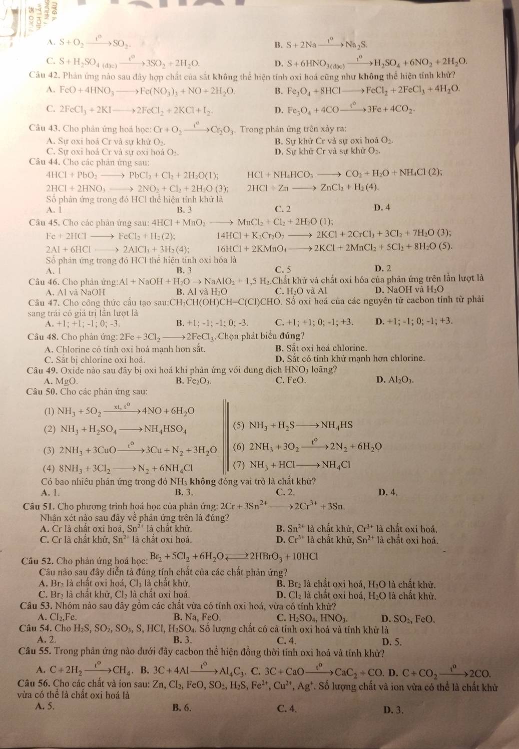 a
A. S+O_2xrightarrow 1^0SO_2 S+2Naxrightarrow I^oNa_2S.
C. S+H_2SO_4(dac)xrightarrow t^03SO_2+2H_2O. D. S+6HNO_3(dae)xrightarrow t^0H_2SO_4+6NO_2+2H_2O.
Câu 42. Phản ứng nào sau đây hợp chất của sắt không thể hiện tính oxi hoá cũng như không thể hiện tính khử?
A. FeO+4HNO_3to Fe(NO_3)_3+NO+2H_2O. B. Fe_3O_4+8HClto FeCl_2+2FeCl_3+4H_2O.
C. 2FeCl_3+2KIto 2FeCl_2+2KCl+I_2. D. Fe_3O_4+4COto 3C3Fe+4CO_2.
Câu 43. Cho phản ứng hoá học: Cr+O_2xrightarrow I°Cr_2O_3.  Trong phản ứng trên xảy ra:
A. Sự oxi hoá Cr và sự khử O_2. B. Sự khử Cr và sự oxi hoá O_2.
C. Sự oxi hoá Cr và sự oxi hoá O_2. D. Sự khử Cr và sự khử O_2
Câu 44. Cho các phản ứng sau:
4HCl+PbO_2to PbCl_2+Cl_2+2H_2O(l); HCl+NH_4HCO_3to CO_2+H_2O+NH_4Cl(2);
2HCl+2HNO_3to 2NO_2+Cl_2+2H_2O(3); 2HCl+Znto ZnCl_2+H_2(4).
Số phân ứng trong đó HCl thể hiện tính khử là D. 4
A. 1 B. 3 C. 2
Câu 45. Cho các phản ứng sau: 4HCl+MnO_2to MnCl_2+Cl_2+2H_2O(l);
Fe+2HClto FeCl_2+H_2(2); 14HCl+K_2Cr_2O_7to 2KCl+2CrCl_3+3Cl_2+7H_2O(3);
2Al+6HClto 2AlCl_3+3H_2(4); 16HCl+2KMnO_4to 2KCl+2MnCl_2+5Cl_2+8H_2O(5).
Số phân ứng trong đó HCl thể hiện tính oxi hóa là D. 2
A. 1 B. 3 C. 5
Câu 46. Cho phản ứng Al+NaOH+H_2Oto NaAlO_2+1,5H_2 6.Chất khử và chất oxi hóa của phản ứng trên lần lượt là
A. Al và NaOH B. AlvaH_2O C. H₂O và Al D. NaOH và H_2O
Câu 47. Cho công thức cầu tạo sau:CH CH(OH)CH=C(Cl)CHO. 0. Số oxi hoá của các nguyên tử cacbon tính từ phải
sang trái có giá trị lần lượt là
A. +1;+1;-1;0;-3 B. +1;-1;-1;0;-3. C. +1;+1;0;-1;+3 D. +1;-1;0;-1;+3.
Câu 48. Cho phản ứng: 2Fe+3Cl_2to 2FeCl_3. Chọn phát biểu đúng?
A. Chlorine có tính oxi hoá mạnh hơn sắt. B. Sắt oxi hoá chlorine.
C. Sắt bi chlorine oxi hoá. D. Sắt có tính khử mạnh hơn chlorine.
Câu 49. Oxide nào sau đây bị oxi hoá khi phản ứng vdot Odot 1 dung dịch HNO_3 loãng?
A. MgO. Fe_2O_3. FeO. D. Al_2O_3.
B.
C.
Câu 50. Cho các phản ứng sau:
(1) NH_3+5O_2xrightarrow xt,t^04NO+6H_2O
(2) NH_3+H_2SO_4to NH_4HSO_4 (5) NH_3+H_2Sto NH_4HS
(3) 2NH_3+3CuOxrightarrow t°3Cu+N_2+3H_2O (6) 2NH_3+3O_2xrightarrow t^02N_2+6H_2O
(4) 8NH_3+3Cl_2to N_2+6NH_4Cl (7) NH_3+HClto NH_4Cl
Có bao nhiêu phản ứng trong đó NH₃ không đóng vai trò là chất khử?
A. 1. B. 3. C. 2. D. 4.
Câu 51. Cho phương trình hoá học của phản ứng: 2Cr+3Sn^(2+)to 2Cr^(3+)+3Sn.
Nhận xét nào sau đây về phản ứng trên là đúng?
A. Crla chất oxi hoá, Sn^(2+)1 à chất khử. B. Sn^(2+)la chất khử, Cr^(3+) là chất oxi hoá.
C. Cr là chất khir. Sn^(2+) là chất oxi hoá. D. Cr^(3+)1 à chất khử, Sn^(2+) là chất oxi hoá.
Câu 52. Cho phản ứng hoá học: Br_2+5Cl_2+6H_2Oleftharpoons 2HBrO_3+10HCl
Câu nào sau đây diễn tả đúng tính chất của các chất phản ứng?
A. Br₂ là chất oxi hoá, Cl_2la chất khử. B. Br₂ là chất oxỉ hoá, H_2O là chất khử.
C. Br₂ là chất khử, Cl_2 là chất oxi hoá. D. Cl_2 là chất oxi hoá, H_2O là chất khử.
Câu 53. Nhóm nào sau đây gồm các chất vừa có tính oxi hoá, vừa có tính khử?
A. CI_2,F B. Na、 FeO. C. H_2SO_4,HNO_3. D. SO_2, FeO.
Câu 54. Cho H_2S,SO_2,SO_3,S,HCl,H_2SO_4. Số lượng chất có cả tính oxi hoá và tính khử là
A. 2. B. 3. C. 4. D. 5.
Câu 55. Trong phân ứng nào dưới đây cacbon thể hiện đồng thời tính oxi hoá và tính khử?
A. C+2H_2xrightarrow t_4.B.3C+4Alxrightarrow t^0Al_4C_3.C.3C+CaOxrightarrow t^0CaC_2+CO.D.C+CO_2xrightarrow t^02C°2CO.
Câu 56. Cho các chất và ion sau: Zn,Cl_2,FeO,SO_2,H_2S,Fe^(2+),Cu^(2+),Ag^+ T. Số lượng chất và ion vừa có thể là chất khử
vừa có thể là chất oxi hoá là
A. 5. B. 6. C. 4. D. 3.