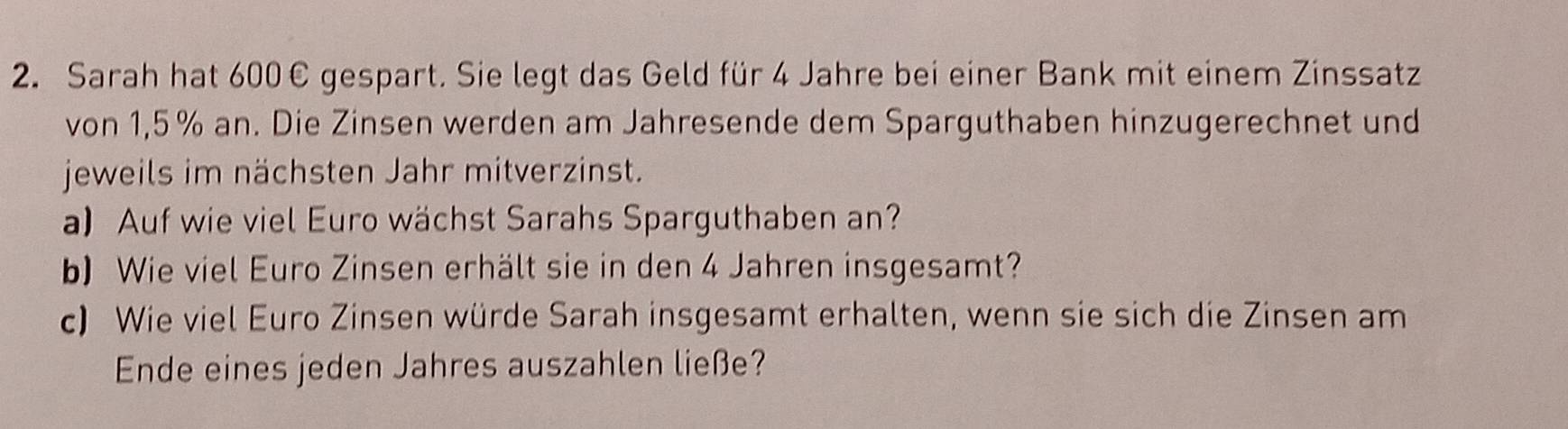 Sarah hat 600€ gespart. Sie legt das Geld für 4 Jahre bei einer Bank mit einem Zinssatz 
von 1,5 % an. Die Zinsen werden am Jahresende dem Sparguthaben hinzugerechnet und 
jeweils im nächsten Jahr mitverzinst. 
a) Auf wie viel Euro wächst Sarahs Sparguthaben an? 
b) Wie viel Euro Zinsen erhält sie in den 4 Jahren insgesamt? 
c) Wie viel Euro Zinsen würde Sarah insgesamt erhalten, wenn sie sich die Zinsen am 
Ende eines jeden Jahres auszahlen ließe?