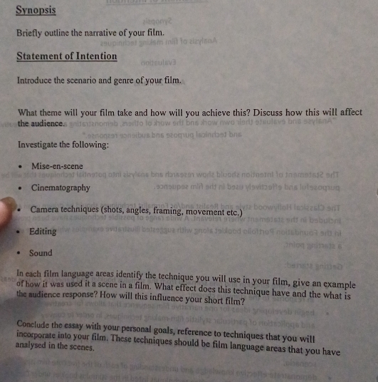 Synopsis 
Briefly outline the narrative of your film. 
Statement of Intention 
Introduce the scenario and genre of your film. 
What theme will your film take and how will you achieve this? Discuss how this will affect 
the audience. 
Investigate the following: 
Mise-en-scene 
Cinematography 
Camera techniques (shots, angles, framing, movement etc.) 
Editing 
Sound 
In each film language areas identify the technique you will use in your film, give an example 
of how it was used it a scene in a film. What effect does this technique have and the what is 
the audience response? How will this influence your short film? 
Conclude the essay with your personal goals, reference to techniques that you will 
incorporate into your film. These techniques should be film language areas that you have 
analysed in the scenes.