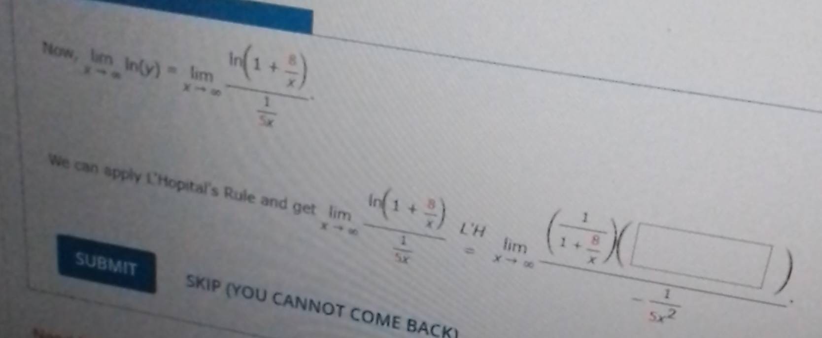 Nom, limlimits _xto ∈fty ln (y)=limlimits _xto ∈fty frac ln (1+ 8/x ) 1/5x 
We can apply L'Hopital's Rule and get limlimits _xto ∈fty frac 6(1+ 8/x ) 1/5x =limlimits _xto ∈fty (frac 11+ 8/5 )- 1/5x^2 ). 
SUBMIT SKIP (YOU CANNOT COME BACK)