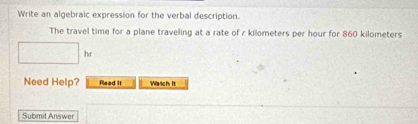 Write an algebraic expression for the verbal description. 
The travel time for a plane traveling at a rate of r kilometers per hour for 860 kilometers
□ hr
Need Help? Read It Watch it 
Submit Answer