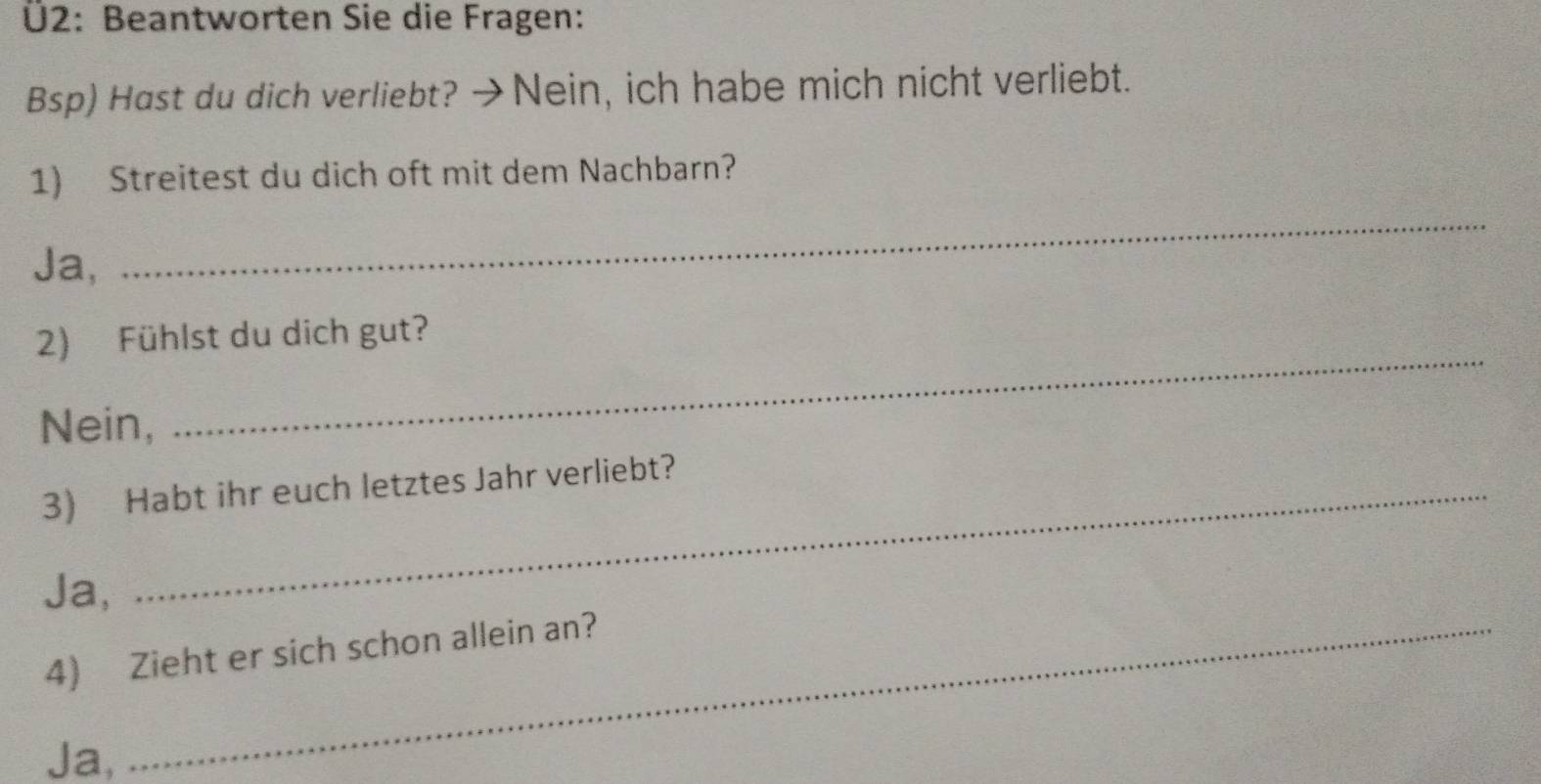 Ü2: Beantworten Sie die Fragen:
Bsp) Hast du dich verliebt? →Nein, ich habe mich nicht verliebt.
1) Streitest du dich oft mit dem Nachbarn?
Ja,
_
2) Fühlst du dich gut?
Nein,
_
3) Habt ihr euch letztes Jahr verliebt?
Ja,
4) Zieht er sich schon allein an?
Ja,