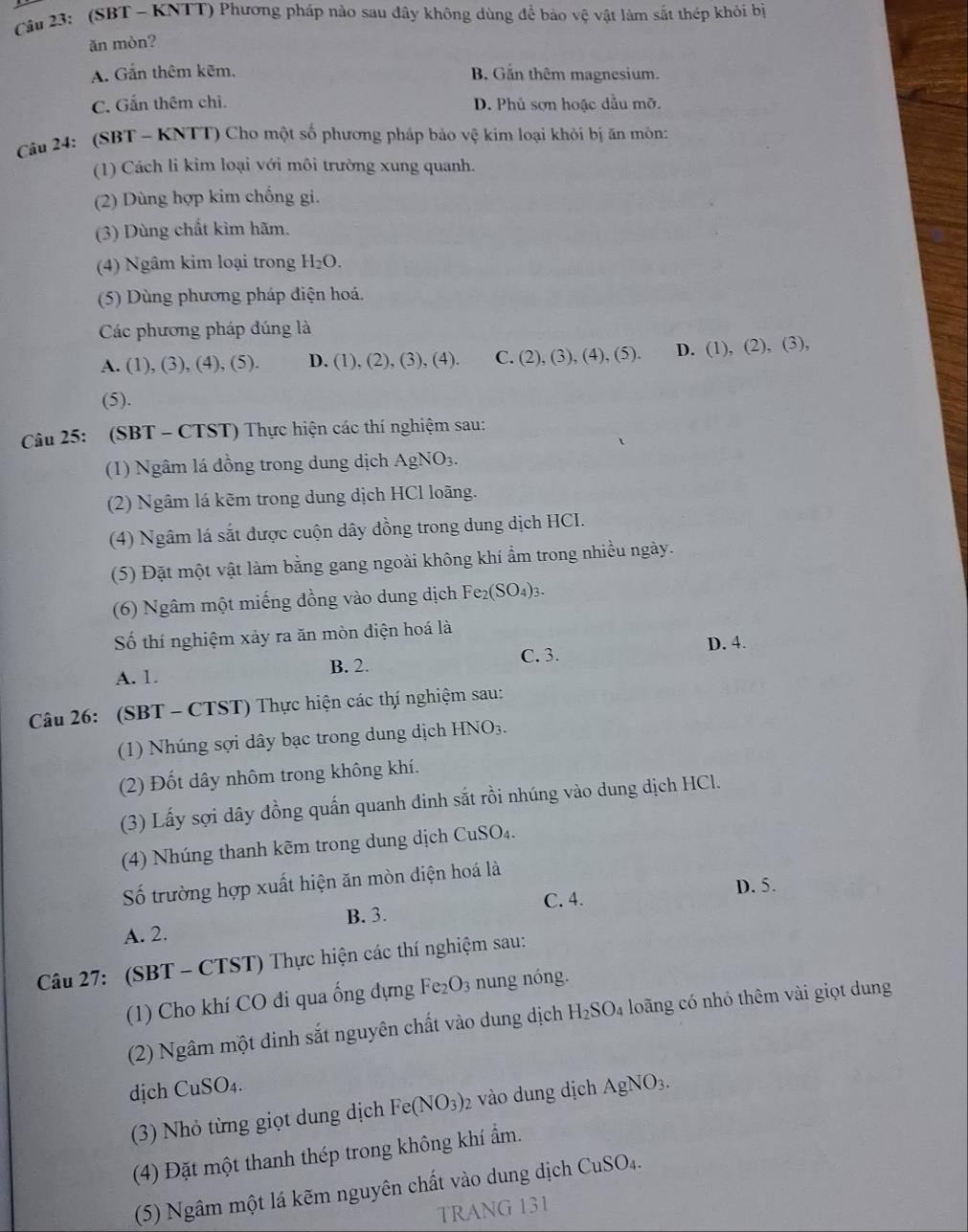 Cầu 23: (SBT - KNTT) Phương pháp nào sau đây không dùng để bảo vệ vật làm sắt thép khỏi bị
ăn mòn?
A. Gắn thêm kẽm, B. Gần thêm magnesium.
C. Gắn thêm chỉ. D. Phủ sơn hoặc dầu mỡ.
Câu 24: (SBT - KNTT) Cho một số phương pháp bảo vệ kim loại khỏi bị ăn môn:
(1) Cách li kim loại với môi trường xung quanh.
(2) Dùng hợp kim chống gi.
(3) Dùng chất kìm hãm.
(4) Ngâm kim loại trong H_2O.
(5) Dùng phương pháp điện hoá.
Các phương pháp đúng là
A. (1), (3), ( 4),(5). D. (1), (2), (3), (4). C. (2), (3), (4), (5). D. (1), (2), (3),
(5).
Câu 25: (SBT - CTST) Thực hiện các thí nghiệm sau:
(1) Ngâm lá đồng trong dung dịch AgNO₃.
(2) Ngâm lá kẽm trong dung dịch HCl loãng.
(4) Ngâm lá sắt được cuộn dây đồng trong dung dịch HCI.
(5) Đặt một vật làm bằng gang ngoài không khí ẩm trong nhiều ngày.
(6) Ngâm một miếng đồng vào dung dịch Fe_2(SO_4)_3.
Số thí nghiệm xảy ra ăn mòn điện hoá là
A. 1. B. 2. C. 3.
D. 4.
Câu 26: (SBT - CTST) Thực hiện các thí nghiệm sau:
(1) Nhúng sợi dây bạc trong dung dịch HNO_3.
(2) Đốt dây nhôm trong không khí.
(3) Lấy sợi dây đồng quấn quanh đinh sắt rồi nhúng vào dung dịch HCl.
(4) Nhúng thanh kẽm trong dung dịch CuSO₄.
Số trường hợp xuất hiện ăn mòn diện hoá là
C. 4. D. 5.
B. 3.
A. 2.
Câu 27: (SBT - CTST) Thực hiện các thí nghiệm sau:
(1) Cho khí CO đi qua ống dựng Fe_2O_3 nung nóng.
(2) Ngâm một dinh sắt nguyên chất vào dung dịch H_2SO_4 loãng có nhỏ thêm vài giọt dung
dịch CuSO_4. AgNO_3.
(3) Nhỏ từng giọt dung dịch Fe(NO_3) 2 vào dung dịch
(4) Đặt một thanh thép trong không khí ẩm.
(5) Ngâm một lá kẽm nguyên chất vào dung dịch 6 CuSO_4.
TRANG 131