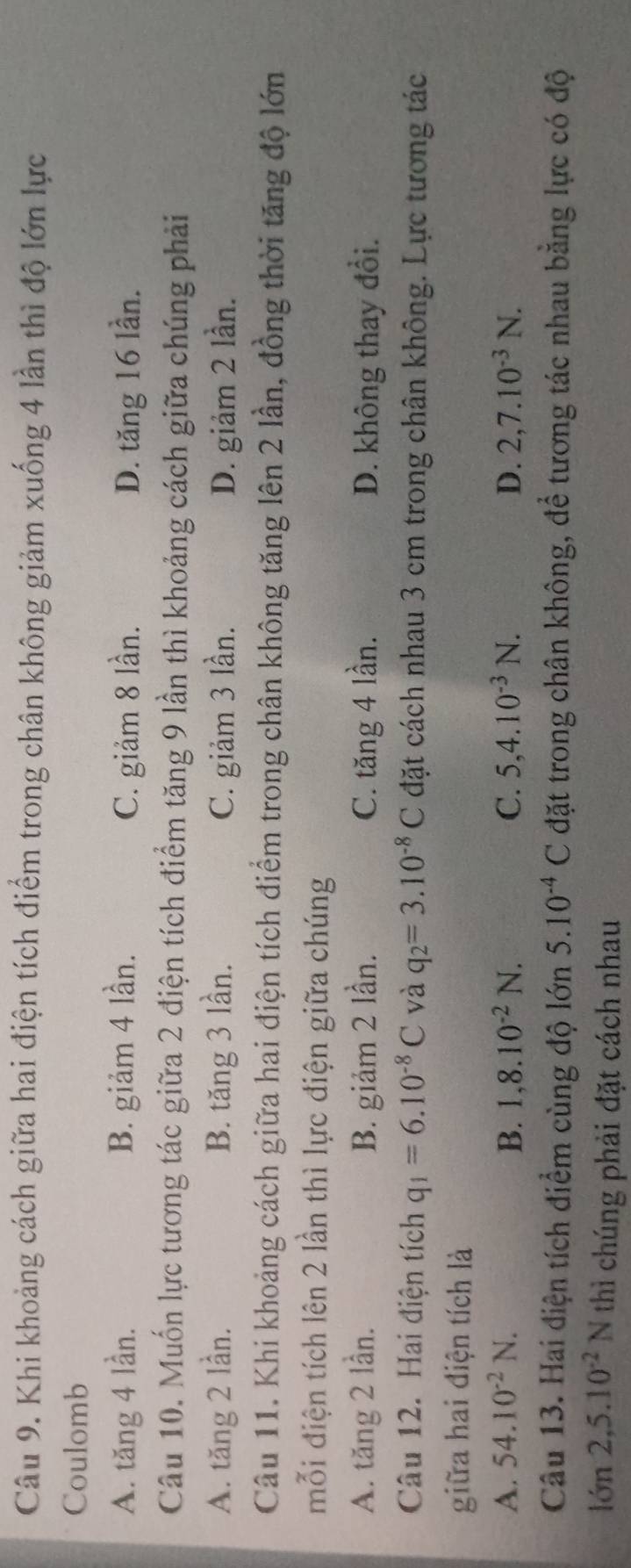 Khi khoảng cách giữa hai điện tích điểm trong chân không giảm xuống 4 lần thì độ lớn lực
Coulomb
A. tăng 4 lần. B. giảm 4 lần. C. giảm 8 lần. D. tăng 16 lần.
Câu 10. Muốn lực tương tác giữa 2 điện tích điểm tăng 9 lần thì khoảng cách giữa chúng phải
A. tăng 2 lần. B. tăng 3 lần. C. giảm 3 lần. D. giảm 2 lần.
Câu 11. Khi khoảng cách giữa hai điện tích điểm trong chân không tăng lên 2 lần, đồng thời tăng độ lớn
mỗi điện tích lên 2 lần thì lực điện giữa chúng
A. tăng 2 lần. B. giảm 2 lần. C. tăng 4 lần. D. không thay đổi.
Câu 12. Hai điện tích q_1=6.10^(-8)C và q_2=3.10^(-8)C đặt cách nhau 3 cm trong chân không. Lực tương tác
giữa hai điện tích là
A. 54.10^(-2)N. B. 1,8.10^(-2)N. C. 5, 4.10^(-3)N. D. 2, 7.10^(-3)N. 
Câu 13. Hai điện tích điểm cùng độ lớn 5.10^(-4)C đặt trong chân không, để tương tác nhau bằng lực có độ
lớn 2, 5.10^(-2)N thì chúng phải đặt cách nhau