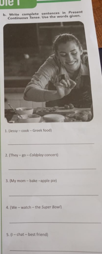 Write complete sentences in Present 
Continuous Tense. Use the words given. 
1. (Jessy - cook - Greek food) 
_ 
2. (They - go - Coldplay concert) 
_ 
3. (My mom - bake -apple pie) 
_ 
4. (We - watch - the Super Bowl) 
_ 
5. (I - chat - best friend) 
_