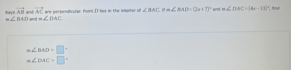 Rays vector AB and vector AC are perpendicular. Point D lies in the interior of ∠ BAC. If m∠ BAD=(2x+7)^circ  and m∠ DAC=(4x-13)^circ  , find
m∠ BAD and m∠ DAC.
m∠ BAD=□°
m∠ DAC=□°