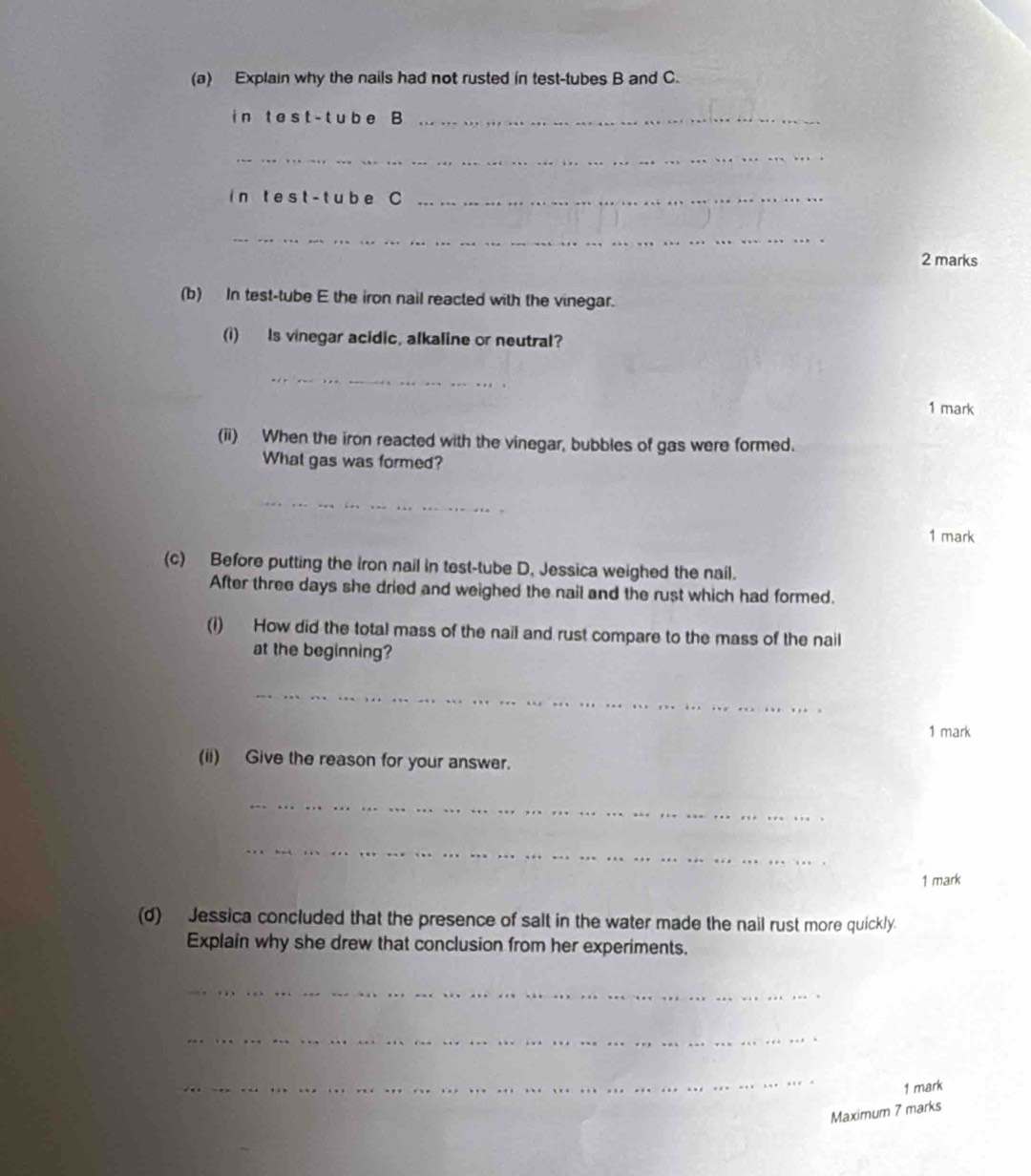 Explain why the nails had not rusted in test-tubes B and C. 
i n t e s t - t ub e B_ 
_ 
in t est- t ub e C_ 
_ 
2 marks 
(b) In test-tube E the iron nail reacted with the vinegar. 
(i) Is vinegar acidic, alkaline or neutral? 
_ 
1 mark 
(ii) When the iron reacted with the vinegar, bubbles of gas were formed. 
What gas was formed? 
_ 
1 mark 
(c) Before putting the iron nail in test-tube D, Jessica weighed the nail. 
After three days she dried and weighed the nail and the rust which had formed. 
(1) How did the total mass of the nail and rust compare to the mass of the nail 
at the beginning? 
_ 
_ 
1 mark 
(ii) Give the reason for your answer. 
_ 
_ 
1 mark 
(d) Jessica concluded that the presence of salt in the water made the nail rust more quickly. 
Explain why she drew that conclusion from her experiments. 
_ 
_ 
_ 
1 mark 
Maximum 7 marks