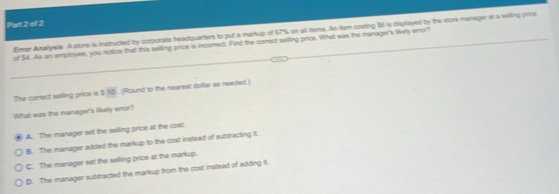 Parl 2 of 2
Emar Anallyals. A store is instructed by corporate headquarters to put a markup of 67% on all tams. An ter costing $6 is deplayed by the store manager at a sailing price
of $4. As an employee, you notice that this selling price is incorect. Find the correct selling price. What was the manager's likely aor?
The correct selling price is S10. (Round to the nearest dollar as needed)
What was the maragor's likeily emor?
A. The manager set the selling price at the cost.
B. The manager added the markup to the cost instead of subtracting it.
C. The manager set the selling price at the markup.
D. The manager subtracted the markup from the cost instead of adding it.