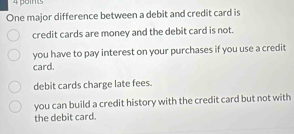 One major difference between a debit and credit card is
credit cards are money and the debit card is not.
you have to pay interest on your purchases if you use a credit
card.
debit cards charge late fees.
you can build a credit history with the credit card but not with
the debit card.