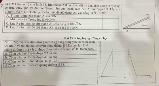 Cầu 2: Cho cơ hệ như hình 13. Biết thanh AB có chiều dài 1=3m , khối lượng m=60kg.
có trục quay gắn tại đầu A. Trọng tâm của thanh cách đầu A một đoạn 1/3. Lấy g=
10m/s^2,sqrt(3)=1,7 T. Tính lực F cần thiết đề gi
j
1
16nh 13
Bài 23. Năng lượng. Công cơ học
Câu 1: Một vật có khổi lượng m=2kg đang đứng yên thì bị tác dụng F(
bởi lực F và nó bắt đầu chuyển động thắng. Độ lớn của lực F và 10
quãng đường s mả vật đi được được biểu diễn trên đồ thị (hình bên). 5
a. Công của lực F trên đoạn OA là 20J.
b. Công của lực F trên đoạn AB là 56J
c. Công của lực F trên đoạn BC là 12J
d.Công của lực F trên cả quãng đường là 88J
2
C
。 B 15 +2 15 5