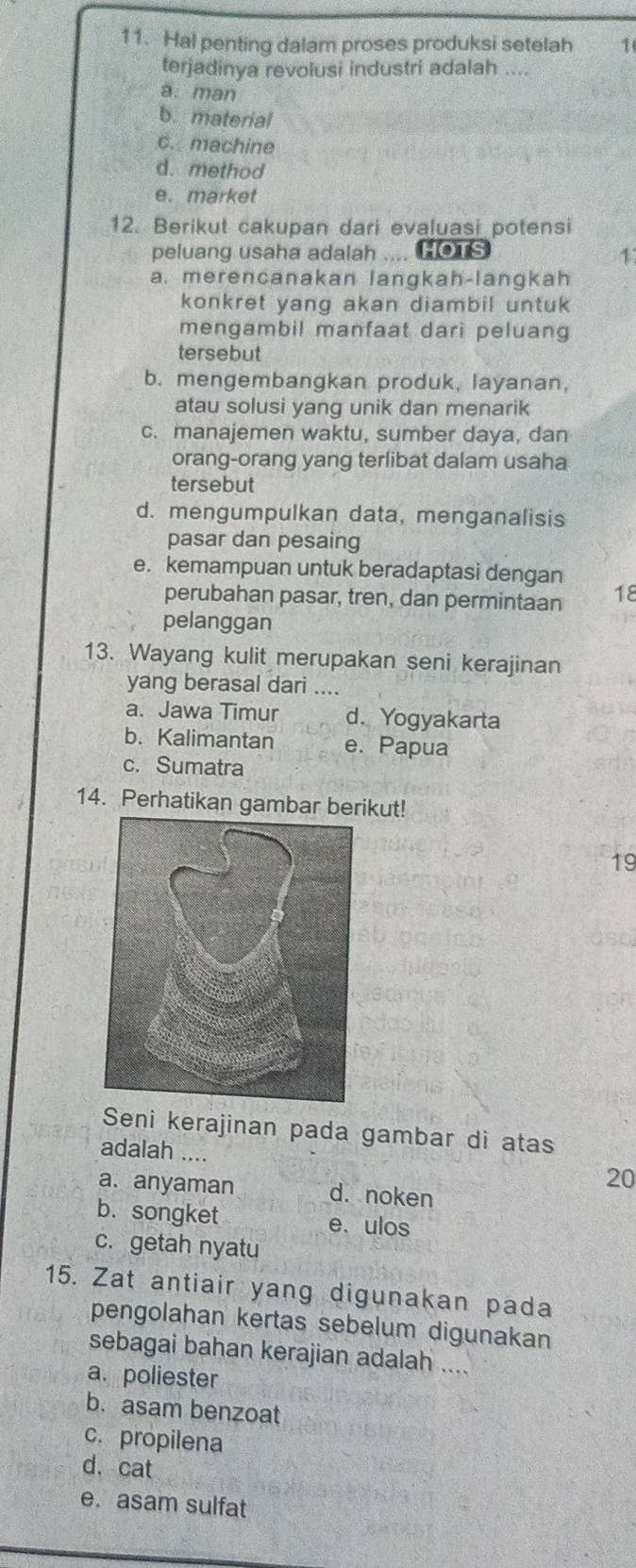 Hal penting dalam proses produksi setelah 1
terjadinya revolusi industri adalah ....
a. man
b. material
c. machine
d. method
e. market
12. Berikut cakupan dari evaluasi potensi
peluang usaha adalah HOTS
1
a. merencanakan langkah-langkah
konkret yang akan diambil untuk 
mengambil manfaat dari peluang
tersebut
b. mengembangkan produk, layanan,
atau solusi yang unik dan menarik
c. manajemen waktu, sumber daya, dan
orang-orang yang terlibat dalam usaha
tersebut
d. mengumpulkan data, menganalisis
pasar dan pesaing
e. kemampuan untuk beradaptasi dengan
perubahan pasar, tren, dan permintaan 18
pelanggan
13. Wayang kulit merupakan seni kerajinan
yang berasal dari ....
a. Jawa Timur d. Yogyakarta
b. Kalimantan e. Papua
c. Sumatra
14. Perhatikan gambar berikut!
19
Seni kerajinan pada gambar di atas
adalah .... 20
a. anyaman d. noken
b. songket e. ulos
c. getah nyatu
15. Zat antiair yang digunakan pada
pengolahan kertas sebelum digunakan
sebagai bahan kerajian adalah ....
a. poliester
b. asam benzoat
c. propilena
d. cat
e. asam sulfat