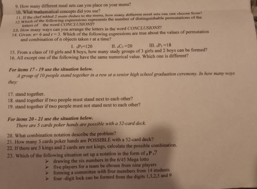 How many different meal sets can you place on your menu?
10. What mathematical concepts did you use?
]]. If the chef added 2 main dishes to the menu, how many different meal sets can one choose from?
12.Which of the following expressions represents the number of distinguishable permutations of the
letters of the word CONCLUSIONS?
13. How many ways can you arrange the letters in the word CONCLUSIONS?
14. Given: n=6 and r=3. Which of the following expressions are true about the values of permutation
and combination of n objects taken r at a time?
I. _6P_3=120 II. _6C_3=20 III. _6P_3=18
15. From a class of 10 girls and 8 boys, how many study groups of 3 girls and 2 boys can be formed?
16. All except one of the following have the same numerical value. Which one is different?
For items 17 - 19 use the situation below.
A group of 10 people stand together in a row at a senior high school graduation ceremony. In how many ways
they:
17. stand together.
18. stand together if two people must stand next to each other?
19. stand together if two people must not stand next to each other?
For items 20 - 21 use the situation below.
There are 5 cards poker hands are possible with a 52 -card deck.
20. What combination notation describe the problem?
21. How many 5 cards poker hands are POSSIBLE with a 52 -card deck?
22. If there are 3 kings and 2 cards are not kings, calculate the possible combination.
23. Which of the following situation set up a notation in the form of „P ,?
drawing the six numbers in the 6/45 Mega lotto
five players for a team be chosen from nine players
forming a committee with four members from 14 students
four -digit lock can be formed from the digits 1, 3, 2, 5 and 9
