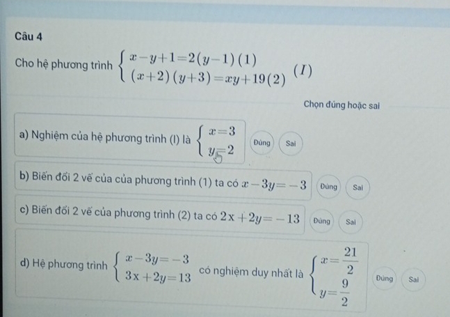 Cho hệ phương trình beginarrayl x-y+1=2(y-1)(1) (x+2)(y+3)=xy+19(2)endarray. (1)
Chọn đúng hoặc sai
a) Nghiệm của hệ phương trình (I) là beginarrayl x=3 y=2endarray. Đùng Sai
b) Biến đổi 2 vế của của phương trình (1) ta có x-3y=-3 Đùng Sai
c) Biến đối 2 vế của phương trình (2) ta có 2x+2y=-13 Đùng Sai
d) Hệ phương trình beginarrayl x-3y=-3 3x+2y=13endarray. có nghiệm duy nhất là beginarrayl x= 21/2  y= 9/2 endarray. Đùng Sai