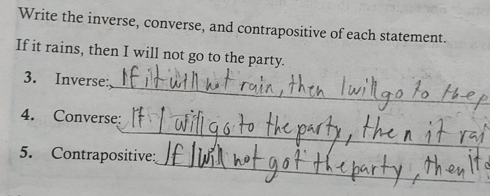 Write the inverse, converse, and contrapositive of each statement. 
If it rains, then I will not go to the party. 
_ 
3. Inverse: 
_ 
4. Converse: 
_ 
_ 
5. Contrapositive: