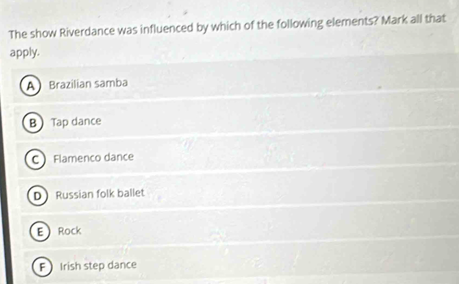 The show Riverdance was influenced by which of the following elements? Mark all that
apply.
A Brazilian samba
B Tap dance
CFlamenco dance
D Russian folk ballet
ERock
F Irish step dance