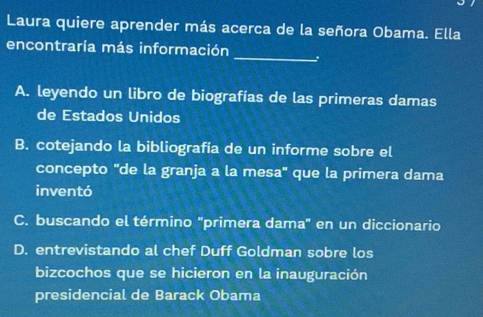 Laura quiere aprender más acerca de la señora Obama. Ella
_
encontraría más información
A. leyendo un libro de biografías de las primeras damas
de Estados Unidos
B. cotejando la bibliografía de un informe sobre el
concepto "de la granja a la mesa" que la primera dama
inventó
C. buscando el término "primera dama" en un diccionario
D. entrevistando al chef Duff Goldman sobre los
bizcochos que se hicieron en la inauguración
presidencial de Barack Obama