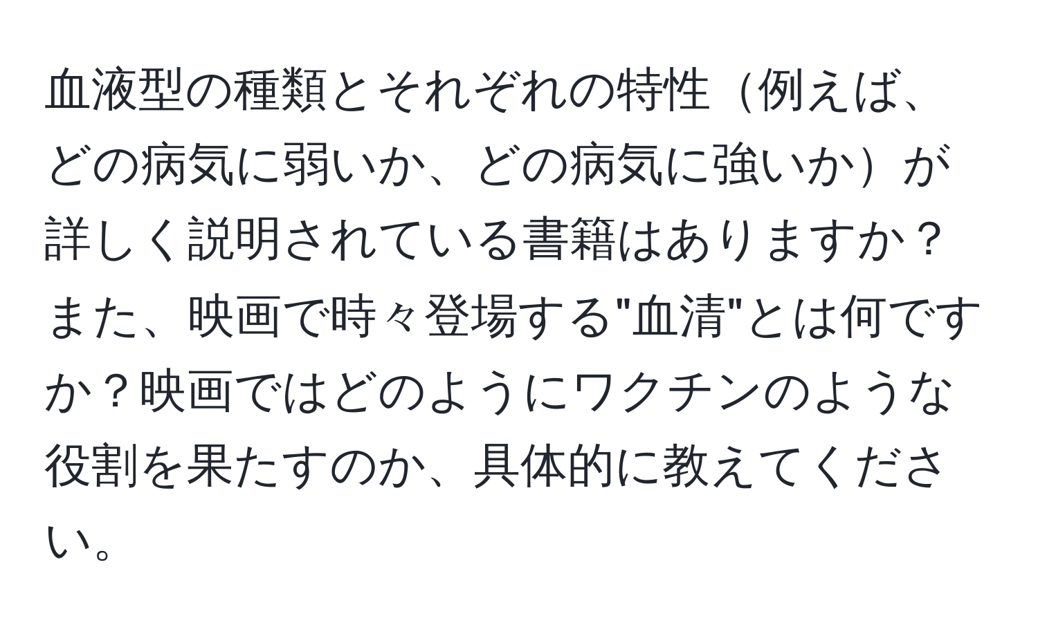 血液型の種類とそれぞれの特性例えば、どの病気に弱いか、どの病気に強いかが詳しく説明されている書籍はありますか？また、映画で時々登場する"血清"とは何ですか？映画ではどのようにワクチンのような役割を果たすのか、具体的に教えてください。