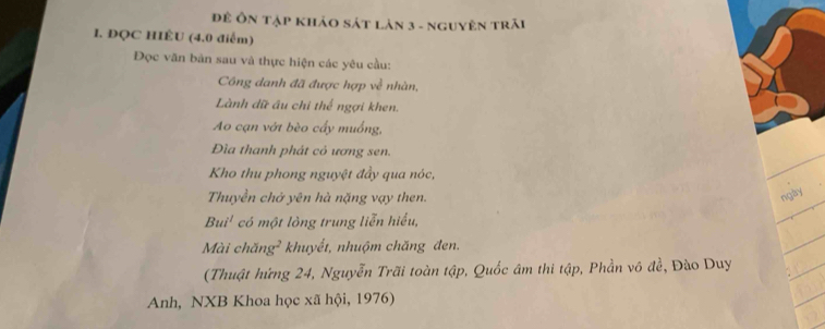 Đề Ôn tập khảo sát lản 3 - nguyên trải 
1. ĐQC HIÊU (4.0 điểm) 
Đọc văn bản sau và thực hiện các yêu cầu: 
Công danh đã được hợp về nhàn, 
Lành dữ âu chi thể ngợi khen. 
Ao cạn vớt bèo cấy muống, 
Đìa thanh phát có ương sen. 
Kho thu phong nguyệt đầy qua nóc, 
Thuyền chở yên hà nặng vạy then. 
ngày 
Bui¹ có một lỏng trung liễn hiểu, 
Mài chăng² khuyết, nhuộm chăng đen. 
(Thuật hứng 24, Nguyễn Trãi toàn tập, Quốc âm thi tập, Phần vô đề, Đào Duy 
Anh, NXB Khoa học xã hội, 1976)