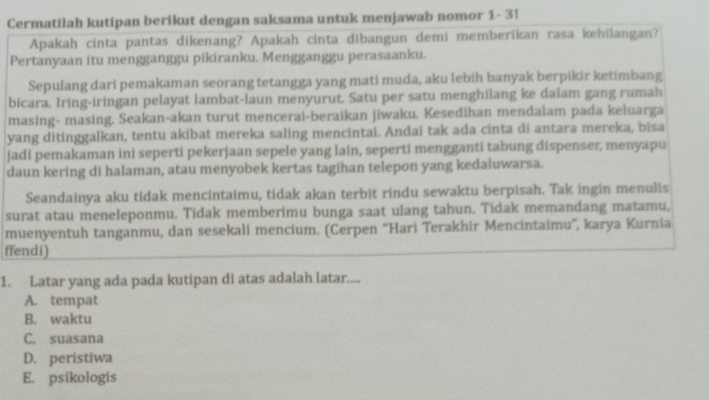 Cermatiłah kutipan berikut dengan saksama untuk menjawab nomor 1- 3!
Apakah cinta pantas dikenang? Apakah cinta dibangun demi memberikan rasa kehilangan?
Pertanyaan itu mengganggu pikiranku. Mengganggu perasaanku.
Sepulang dari pemakaman seorang tetangga yang mati muda, aku lebih banyak berpikir ketimbang
bicara. Iring-iringan pelayat lambat-laun menyurut. Satu per satu menghilang ke dalam gang rumah
masing- masing. Seakan-akan turut mencerai-beraikan jiwaku. Kesedihan mendalam pada keluarga
yang ditinggalkan, tentu akibat mereka saling mencintai. Andai tak ada cinta di antara mereka, bisa
jadi pemakaman ini seperti pekerjaan sepele yang lain, seperti mengganti tabung dispenser, menyapu
daun kering di halaman, atau menyobek kertas tagihan telepon yang kedaluwarsa.
Seandainya aku tidak mencintaimu, tidak akan terbit rindu sewaktu berpisah. Tak ingin menulis
surat atau meneleponmu. Tidak memberimu bunga saat ulang tahun. Tidak memandang matamu,
muenyentuh tanganmu, dan sesekali mencium. (Cerpen “Hari Terakhir Mencintaimu”, karya Kurnia
ffendi)
1. Latar yang ada pada kutipan di atas adalah latar....
A. tempat
B. waktu
C. suasana
D. peristiwa
E. psikologis