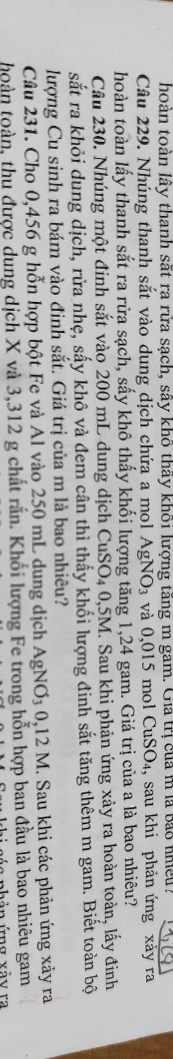 thoàn toàn lây thanh sắt ra rửa sạch, sây khô thấy khổi lượng tăng m gam. Gia trị của m là bảo nhiều? 
Câu 229. Nhúng thanh sắt vào dung dịch chứa a mol . AgNO_3 và 0,015 mol CuSO_4 , sau khi phản ứng xảy ra 
hoàn toàn lấy thanh sắt ra rửa sạch, sấy khô thấy khối lượng tăng 1,24 gam. Giá trị của a là bao nhiêu? 
Câu 230. Nhúng một đinh sắt vào 200 mL dung dịch CuSO4 0,5M. Sau khi phản ứng xảy ra hoàn toàn, lấy đinh 
sắt ra khỏi dung dịch, rửa nhẹ, sấy khô và đem cân thì thấy khối lượng đinh sắt tăng thêm m gam. Biết toàn bộ 
lượng Cu sinh ra bám vào đinh sắt. Giá trị của m là bao nhiêu? 
Câu 231. Cho 0,456 g hỗn hợp bột Fe và Al vào 250 mL dung dịch AgNO_30, 12M. Sau khi các phản ứng xảy ra 
toàn toàn, thu được dung dịch X và 3,312 g chất rắn. Khối lượng Fe trong hỗn hợp ban đầu là bao nhiêu gam 
C h ả n ứn g vả y ra