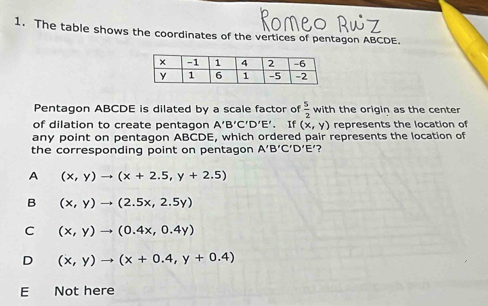 The table shows the coordinates of the vertices of pentagon ABCDE.
Pentagon ABCDE is dilated by a scale factor of  5/2  with the origin as the center
of dilation to create pentagon A'B'C'D'E'. If (x,y) represents the location of
any point on pentagon ABCDE, which ordered pair represents the location of
the corresponding point on pentagon A'B'C'D'E' ?
A (x,y)to (x+2.5,y+2.5)
B (x,y)to (2.5x,2.5y)
C (x,y)to (0.4x,0.4y)
D (x,y)to (x+0.4,y+0.4)
E Not here