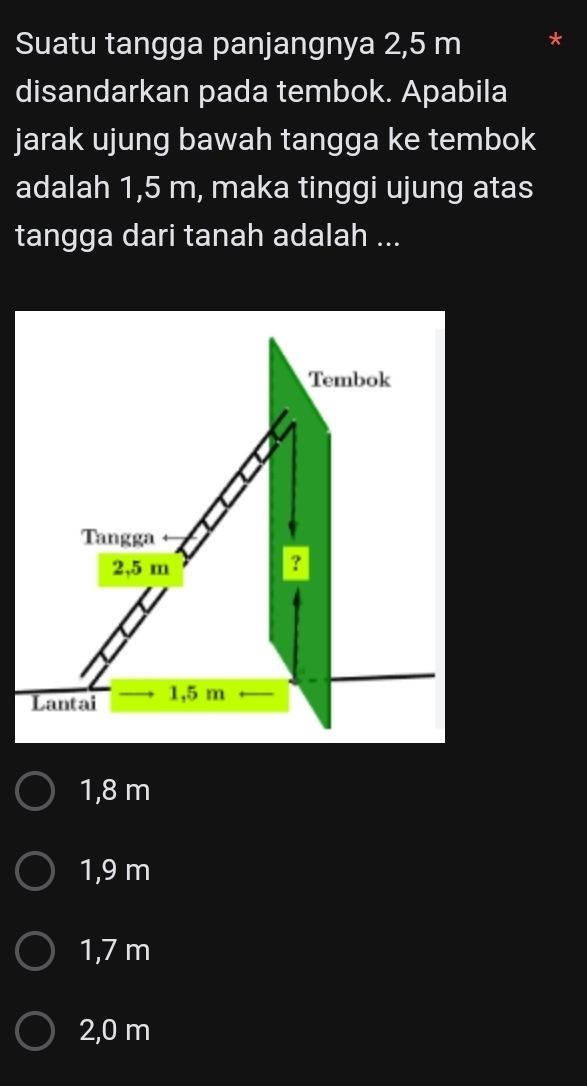 Suatu tangga panjangnya 2,5 m
disandarkan pada tembok. Apabila
jarak ujung bawah tangga ke tembok
adalah 1,5 m, maka tinggi ujung atas
tangga dari tanah adalah ...
1,8 m
1,9 m
1,7 m
2,0 m