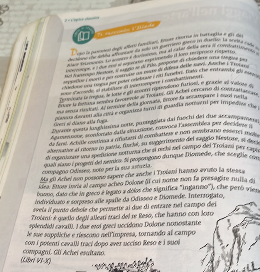 7 × Vmpica etannica
' / '
Tl racconto VIlíade
Dopo la parentesi degli afferti familiari, Ettore ritorna in battaglia e gli dếi
decidono ch    debba affrontare da solo  un guerriero greco in duello: la scait  c    
Aace Telamonio. Lo scontro é duríssimo, ma al calar de lla sera i l combat      n   
interrompe, e i due eroi sí separano esprimendo il foro recíproco rispetto.
Nei frattempo Nestore, il saggio re di Pilo, propone di chiedere una tregua per
seppellire i morti e per costruire un muro di difesa delle navi. Anche l'Troiam
chiedono una tregua per p oter celebrare i riti funebri. Dato ch e entrambi gl   es r e
sono d'accordo, si stabilisce di interrompere i combattimenti.
Terminata la tregua, le lotte e gli scontri riprendono furiosi, e grazie a l valore 
Ettore la fortuna sembra favorevole al Troiani. Gli Achei cercano di contrattaccate,
ma senza risultati. Al termine della giornata, Ettore fa accampare i suoi nella
pianura davanti alla città e organizza turni di guardia notturni per imped ir  ch 
Greci si diano alla fuga.
Durante questa lunghissima notte, punteggiata dai fuochi dei due accampament
Agamennone, sconfortato dalla situazione, convoca lassemblea per decidere ( 
da farsi. Achille continua a rifiutarsi di combattere e non sembrano esserci molte
alternative al ritorno in patría, finché, su suggerimento del saggio Nestore, si deci
di organizzare una spedizione notturna che sí rechi nel campo dei Troiani per capin
qualí siano i progettí del nemico. Si propongono dunque Diomede, che sceglie con
compagno Odisseo, noto per la sua astuzía.
Ma gli Achei non possono sapere che anche i Troianí hanno avuto la stessa
ídea: Ettore invia al campo acheo Dolone (il cuí nome non fa presagire nulla di
buono, dato che in greco è legato a dòlos che signífica “inganno”), che però vien
individuato e sorpreso alle spalle da Odísseo e Diomede. Interrogato,
svela il punto debole che permette aí due di entrare nel campo deí
Troiani: é quello deglí alleatí trací del re Reso, che hanno con loro
splendidi cavalli. I due eroi greci uccidono Dolone nonostante
le sue suppliche e riescono nell’impresa, tornando al campo
con í potenti cavalli trací dopo aver ucciso Reso e í suoí
compagni. Gli Achei esultano.
(Libri VI-X)