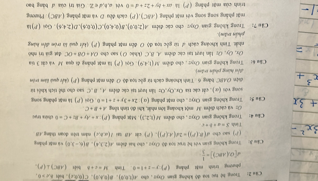 Trong hệ tục toạ độ không gian Oxyz , cho A(1;0;0),B(0;b;0),overline C(0;0;c) , biét b,c>0,
phương trình mật phẳng (P) y-z+1=0 、Tinh M=c+b biết (ABC)⊥ (P).
d[O;(ABC)]= 1/3 .
Câu 3: Trong không gian với hệ trục tọa độ Oxyz , cho hai điểm A(2;3;4),B(6;-3;0) và mặt phầng
() sao cho d(B;(P))=2d(A;(P)),(P) cắt AB tại I(a;b;c) nằm trên đoạn thắng AB 
Tinh S=a+b+c.
Câu 4: Trong không gian Oxyz , cho điểm M(1;2;3) Mặt phẳng (P): x+Ay+Bz+C=0 chứa trục
Oz và cách điểm M một khoảng lớn nhất, khi đó tính tổng A+B+C.
Câu 5: Trong không gian Oxyz , cho mặt phẳng (α): 2x+3y+z+1=0.  Gọi (P) là mặt phẳng song
song với (α), cất các tia Ox,Oy,Oz lần lượt tại các điểm A, B,C sao cho thể tích khổi tử
diện OABC bằng 6 . Tính khoảng cách từ gốc tọa độ O đến mặt phẳng (P) (kết quả làm tròn
đến hàng phần trấm).
Câu 6: Trong không gian Oxyz , cho điểm M(1;4;9). Gọi (P) là mặt phẳng đi qua M và cất 3 tia
Ox, Oy, Oz lần lượt tại các điểm A, B,C (khác O) sao cho OA+OB+OC đạt giá trị nhỏ
nhất. Tính khoảng cách đ từ gốc tọa độ O đến mặt phẳng (P) (kết quả là tròn đến hàng
phần trăm).
Câu 7: Trong không gian Oxyz cho các điểm A(2;0;0),B(0;4;0),C(0;0;6),D(2;4;6). Gọi (P)là
mặt phẳng song song với mặt phẳng (ABC),(P) cách đều D và mặt phẳng (ABC). Phương
trình của mặt phẳng (P) là ax+by+2z+d=0 với a,b,d∈ Z Giá trị của đ bằng bao