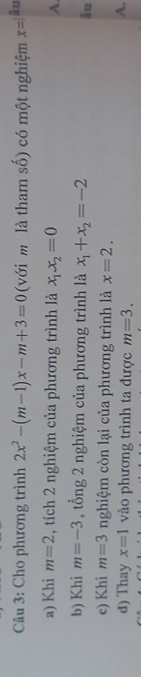 Cho phương trình 2x^2-(m-1)x-m+3=0 (với mô là tham số) có một nghiệm x=1 âu 
a) Khi m=2 , tích 2 nghiệm của phương trình là x_1.x_2=0 A. 
b) Khi m=-3 , tổng 2 nghiệm của phương trình là x_1+x_2=-2 âu 
c) Khi m=3 nghiệm còn lại của phương trình là x=2. 
d) Thay x=1 vào phương trình ta được m=3. 
A.