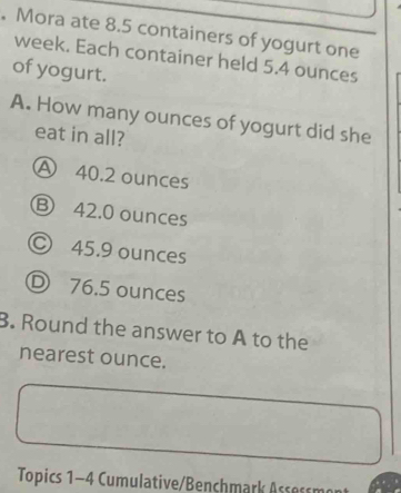 Mora ate 8.5 containers of yogurt one
week. Each container held 5.4 ounces
of yogurt.
A. How many ounces of yogurt did she
eat in all?
Ⓐ 40.2 ounces
Ⓑ 42.0 ounces
© 45.9 ounces
D 76.5 ounces
B. Round the answer to A to the
nearest ounce.
Topics 1-4 Cumulative/Benchmark Assessmo