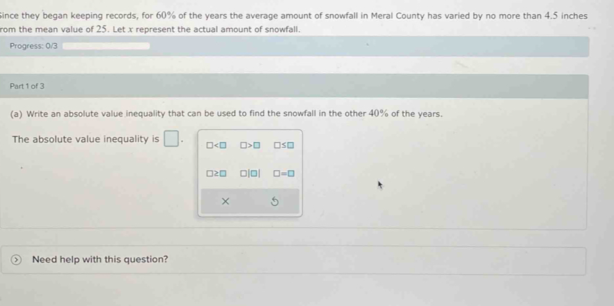 Since they began keeping records, for 60% of the years the average amount of snowfall in Meral County has varied by no more than 4.5 inches
rom the mean value of 25. Let x represent the actual amount of snowfall.
Progress: 0/3
Part 1 of 3
(a) Write an absolute value inequality that can be used to find the snowfall in the other 40% of the years.
The absolute value inequality is □ □ □ >□ □ ≤ □
□ ≥ □ □ |□ | □ =□
×
Need help with this question?