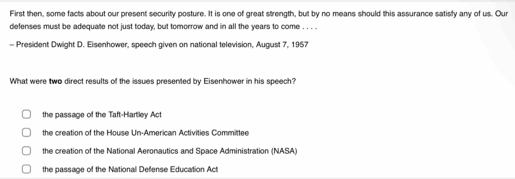 First then, some facts about our present security posture. It is one of great strength, but by no means should this assurance satisfy any of us. Our
defenses must be adequate not just today, but tomorrow and in all the years to come . . . .
- President Dwight D. Eisenhower, speech given on national television, August 7, 1957
What were two direct results of the issues presented by Eisenhower in his speech?
the passage of the Taft-Hartley Act
the creation of the House Un-American Activities Committee
the creation of the National Aeronautics and Space Administration (NASA)
the passage of the National Defense Education Act