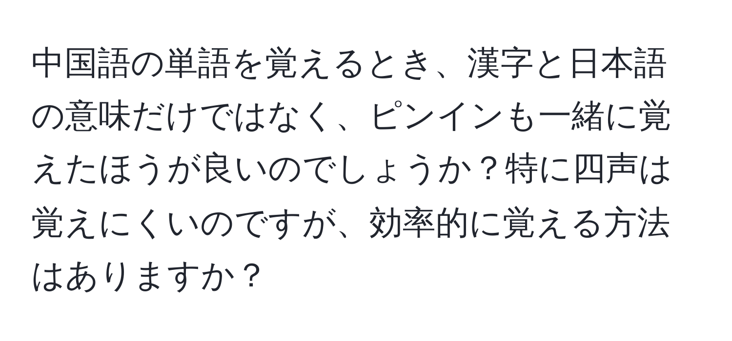 中国語の単語を覚えるとき、漢字と日本語の意味だけではなく、ピンインも一緒に覚えたほうが良いのでしょうか？特に四声は覚えにくいのですが、効率的に覚える方法はありますか？