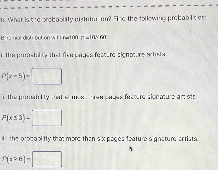 What is the probability distribution? Find the following probabilities: 
Binomial distribution with n=100, p=10/460
i. the probability that five pages feature signature artists
P(x=5)=□
ii. the probability that at most three pages feature signature artists
P(x≤ 3)=□
iii. the probability that more than six pages feature signature artists.
P(x>6)=□