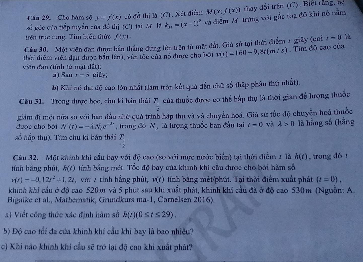 Cho hàm số y=f(x) có đồ thị là (C). Xét điểm M(x;f(x)) thay đổi trên (C). Biết răng, hệ
số góc của tiếp tuyến của đồ thị (C) tại M là k_M=(x-1)^2 và điểm Mô trùng với gốc toạ độ khi nó nằm
trên trục tung. Tìm biểu thức f(x).
Câu 30. Một viên đạn được bắn thẳng đứng lên trên từ mặt đất. Giả sử tại thời điểm t giây (coi t=0 là
thời điểm viên đạn được bắn lên), vận tốc của nó được cho bởi v(t)=160-9,8t(m/s). Tìm độ cao của
viên đạn (tính từ mặt đất):
a) Sau t=5 giây;
b) Khi nó đạt độ cao lớn nhất (làm tròn kết quả đến chữ số thập phân thứ nhất).
Câu 31. Trong dược học, chu kì bán thải T_ 1/2  của thuốc được cơ thể hấp thụ là thời gian để lượng thuốc
giảm đi một nửa so với ban đầu nhờ quá trình hấp thụ và và chuyền hoá. Giả sử tốc độ chuyển hoá thuốc
được cho bởi N'(t)=-lambda N_0e^(-lambda t) , trong đó N_0 là lượng thuốc ban đầu tại t=0 và lambda >0 là hằng shat O (hằng
số hấp thụ). Tìm chu kì bán thải T_ 1/2 .
Câu 32. Một khinh khí cầu bay với độ cao (so với mực nước biển) tại thời điểm ≠ là h(t) , trong đó t
tính bằng phút, h(t) tính bằng mét. Tốc độ bay của khinh khí cầu được cho bởi hàm số
v(t)=-0,12t^2+1,2t , với t tính bằng phút, v(t) tính bằng mét/phút. Tại thời điểm xuất phát (t=0),
khinh khí cầu ở độ cao 520m và 5 phút sau khi xuất phát, khinh khí cầu đã ở độ cao 530m (Nguồn: A.
Bigalke et al., Mathematik, Grundkurs ma-1, Cornelsen 2016).
a) Viết công thức xác định hàm số h(t)(0≤ t≤ 29).
b) Độ cao tối đa của khinh khí cầu khi bay là bao nhiêu?
c) Khi nào khinh khí cầu sẽ trở lại độ cao khi xuất phát?