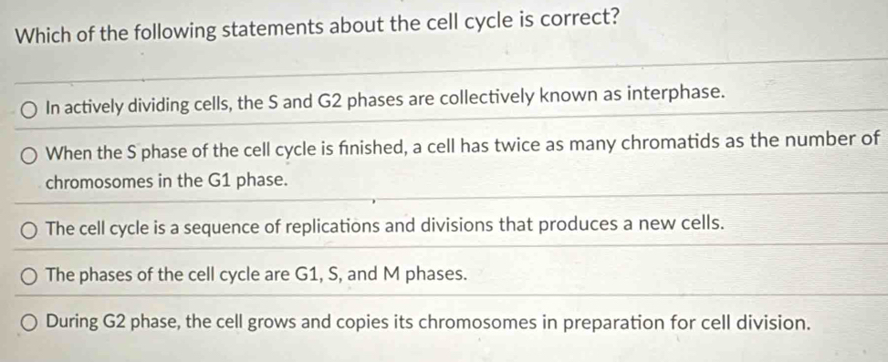 Which of the following statements about the cell cycle is correct?
In actively dividing cells, the S and G2 phases are collectively known as interphase.
When the S phase of the cell cycle is finished, a cell has twice as many chromatids as the number of
chromosomes in the G1 phase.
The cell cycle is a sequence of replications and divisions that produces a new cells.
The phases of the cell cycle are G1, S, and M phases.
During G2 phase, the cell grows and copies its chromosomes in preparation for cell division.