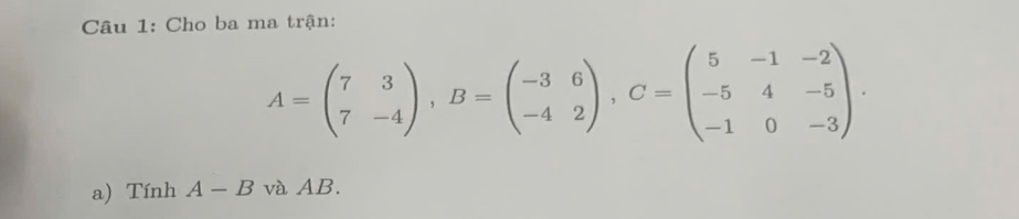 Cho ba ma trận:
A=beginpmatrix 7&3 7&-4endpmatrix , B=beginpmatrix -3&6 -4&2endpmatrix , C=beginpmatrix 5&-1&-2 -5&4&-5 -1&0&-3endpmatrix. 
a) Tính A-B và AB.