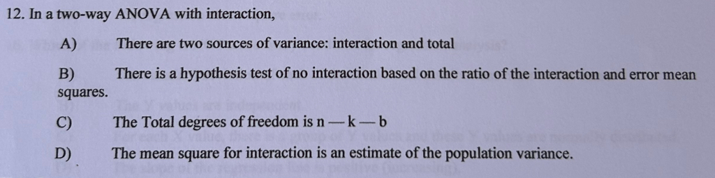 In a two-way ANOVA with interaction,
A)€ There are two sources of variance: interaction and total
B) There is a hypothesis test of no interaction based on the ratio of the interaction and error mean
squares.
C) The Total degrees of freedom is n-k-b
D) The mean square for interaction is an estimate of the population variance.