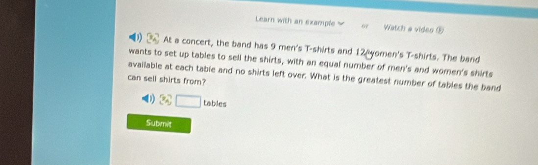 Learn with an example Watch a video ⑤ 
At a concert, the band has 9 men's T-shirts and 12 yomen's T-shirts. The band 
wants to set up tables to sell the shirts, with an equal number of men's and women's shirts 
available at each table and no shirts left over. What is the greatest number of tables the band 
can sell shirts from?
3x°□ tables 
Submit