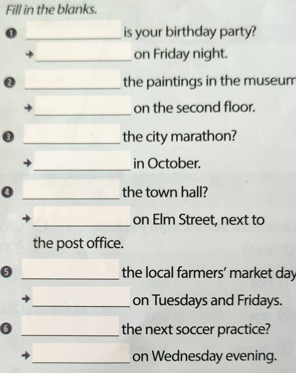 Fill in the blanks. 
_is your birthday party? 
_on Friday night. 
② _the paintings in the museum 
_on the second floor. 
③ _the city marathon? 
_in October. 
④ _the town hall? 
_on Elm Street, next to 
the post office. 
_the local farmers’ market day 
_on Tuesdays and Fridays. 
6 _the next soccer practice? 
_on Wednesday evening.