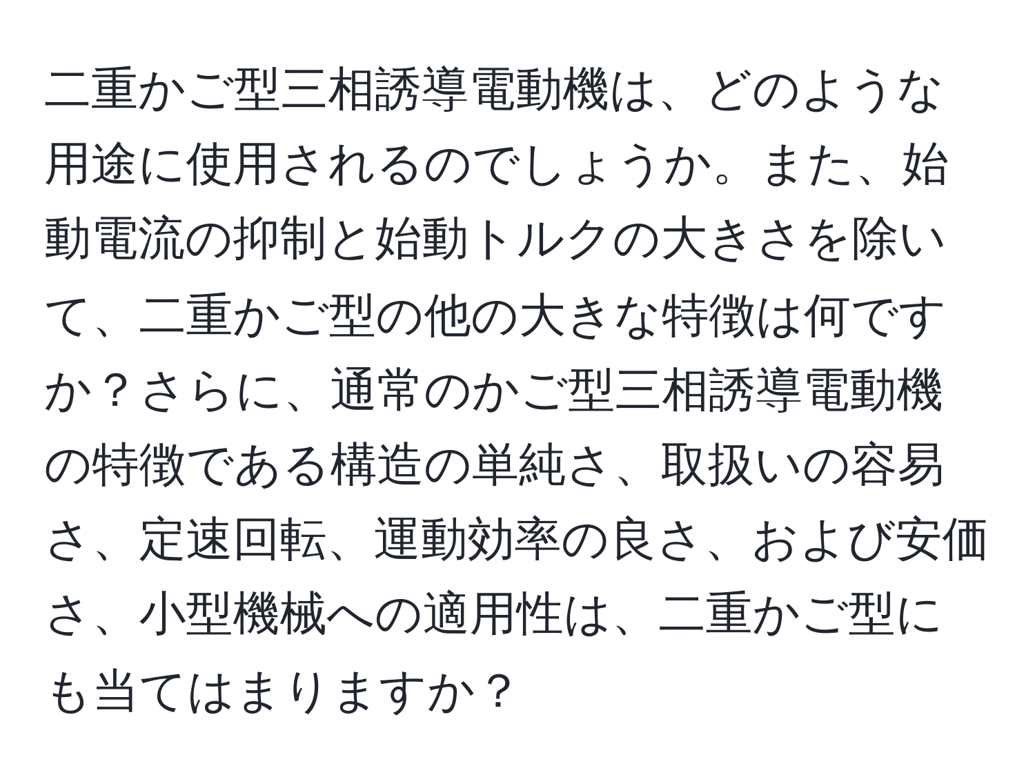 二重かご型三相誘導電動機は、どのような用途に使用されるのでしょうか。また、始動電流の抑制と始動トルクの大きさを除いて、二重かご型の他の大きな特徴は何ですか？さらに、通常のかご型三相誘導電動機の特徴である構造の単純さ、取扱いの容易さ、定速回転、運動効率の良さ、および安価さ、小型機械への適用性は、二重かご型にも当てはまりますか？