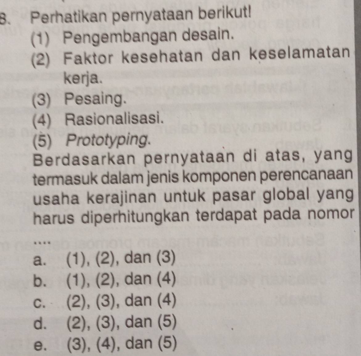 Perhatikan pernyataan berikut!
(1) Pengembangan desain.
(2) Faktor kesehatan dan keselamatan
kerja.
(3) Pesaing.
(4) Rasionalisasi.
(5) Prototyping.
Berdasarkan pernyataan di atas, yang
termasuk dalam jenis komponen perencanaan
usaha kerajinan untuk pasar global yang
harus diperhitungkan terdapat pada nomor
…
a. ( 1), (2 , dan (3)
bù (1),(2) , dan (4)

C. (2),(3) , dan (4)

d. . (2),(3) , dan (5)
e. (3),(4) , dan (5)