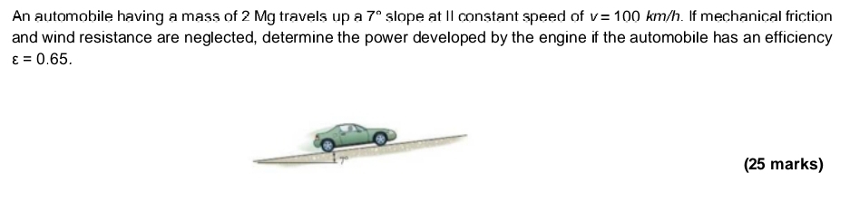 An automobile having a mass of 2 Mg travels up a 7° slope at II constant speed of v=100km/h. If mechanical friction 
and wind resistance are neglected, determine the power developed by the engine if the automobile has an efficiency
varepsilon =0.65. 
(25 marks)