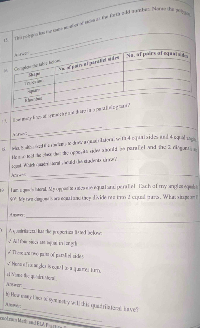 This polygon has the same number of sides as the forth odd number. Name the polyg 
17. How many lines of symmetry are there i 
Answer: 
_ 
18. Mrs. Smith asked the students to draw a quadrilateral with 4 equal sides and 4 equal angl 
He also told the class that the opposite sides should be parallel and the 2 diagonals 
equal. Which quadrilateral should the students draw? 
Answer. 
_ 
19. I am a quadrilateral. My opposite sides are equal and parallel. Each of my angles equals
90°. My two diagonals are equal and they divide me into 2 equal parts. What shape am l 
Answer: 
_ 
0. A quadrilateral has the properties listed below: 
√ All four sides are equal in length 
√ There are two pairs of parallel sides 
√ None of its angles is equal to a quarter turn. 
a) Name the quadrilateral. 
_ 
Answer: 
_ 
b) How many lines of symmetry will this quadrilateral have? 
Answer: 
cool.com Math and ELA Practice E