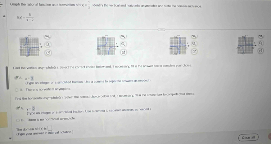 Graph the rational function as a translation of f(x)= 1/x  ldentify the vertical and horizontal asymptotes and state the domain and range.
f(x)= 5/x-2 
Find the vertical asymptote(s). Select the correct choice below and, if necessary, fill in the answer box to complete your choice
A. x=2
(Type an integer or a simplified fraction. Use a comma to separate answers as needed.)
B. There is no vertical asymptote.
Find the horizontal asymptote(s). Select the correct choice below and, if necessary, fill in the answer box to complete your choice
A. y=0
(Type an integer or a simplified fraction. Use a comma to separate answers as needed )
B. There is no horizontal asymptote
The domain of f(x) IS □
(Type your answer in interval notation.)
Clear all