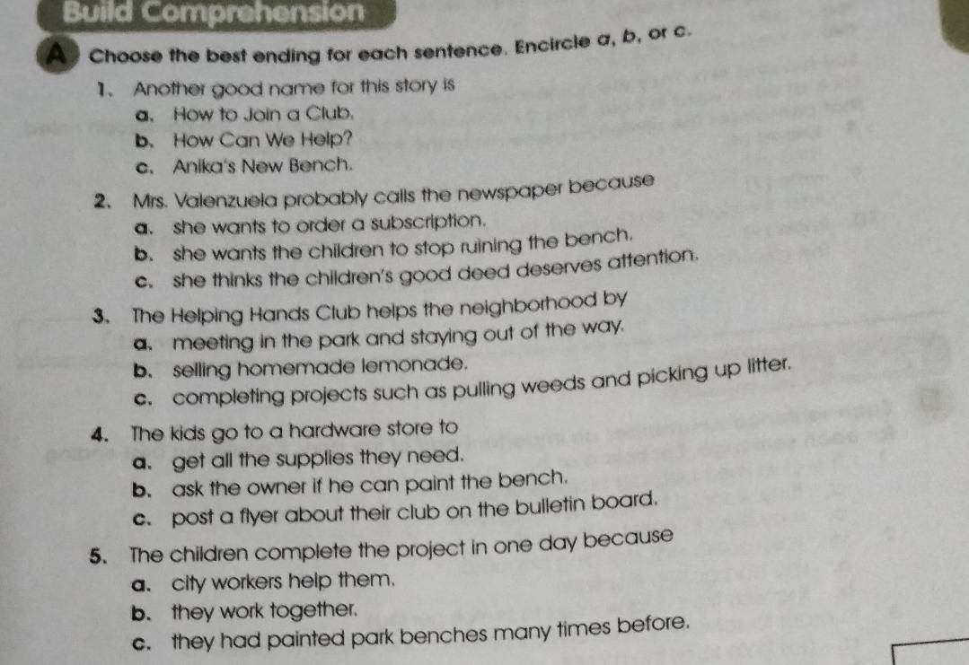 Build Comprehension
A Choose the best ending for each sentence. Encircle a, b, or c.
1. Another good name for this story is
a. How to Join a Club.
b. How Can We Help?
c. Anika's New Bench.
2. Mrs. Valenzuela probably calls the newspaper because
a. she wants to order a subscription.
b. she wants the children to stop ruining the bench.
c. she thinks the children's good deed deserves attention.
3. The Helping Hands Club helps the neighborhood by
a meeting in the park and staying out of the way.
b. selling homemade lemonade.
c. completing projects such as pulling weeds and picking up litter.
4. The kids go to a hardware store to
a. get all the supplies they need.
b. ask the owner if he can paint the bench.
c. post a flyer about their club on the bulletin board.
5. The children complete the project in one day because
a. city workers help them.
b. they work together.
c. they had painted park benches many times before.